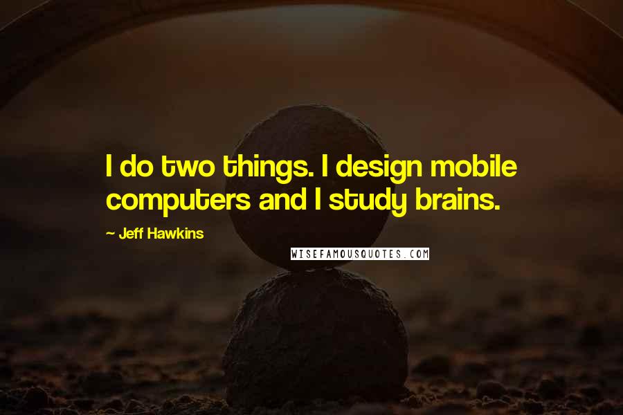 Jeff Hawkins Quotes: I do two things. I design mobile computers and I study brains.