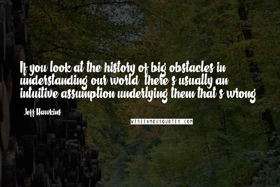 Jeff Hawkins Quotes: If you look at the history of big obstacles in understanding our world, there's usually an intuitive assumption underlying them that's wrong.