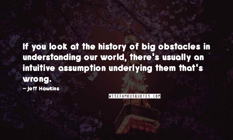 Jeff Hawkins Quotes: If you look at the history of big obstacles in understanding our world, there's usually an intuitive assumption underlying them that's wrong.