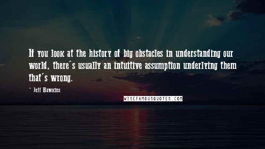 Jeff Hawkins Quotes: If you look at the history of big obstacles in understanding our world, there's usually an intuitive assumption underlying them that's wrong.