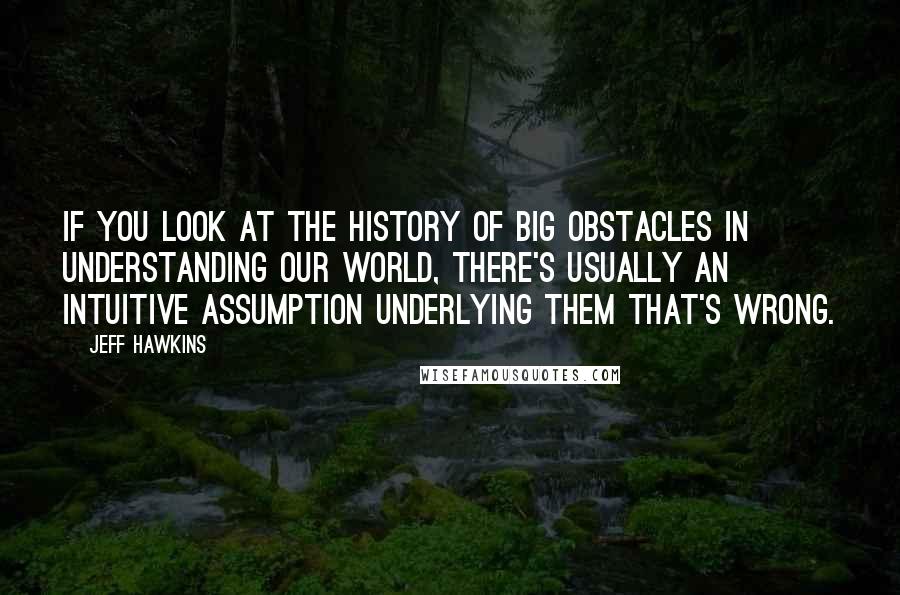 Jeff Hawkins Quotes: If you look at the history of big obstacles in understanding our world, there's usually an intuitive assumption underlying them that's wrong.