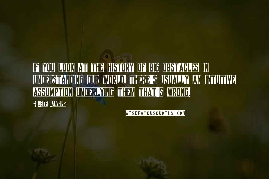 Jeff Hawkins Quotes: If you look at the history of big obstacles in understanding our world, there's usually an intuitive assumption underlying them that's wrong.