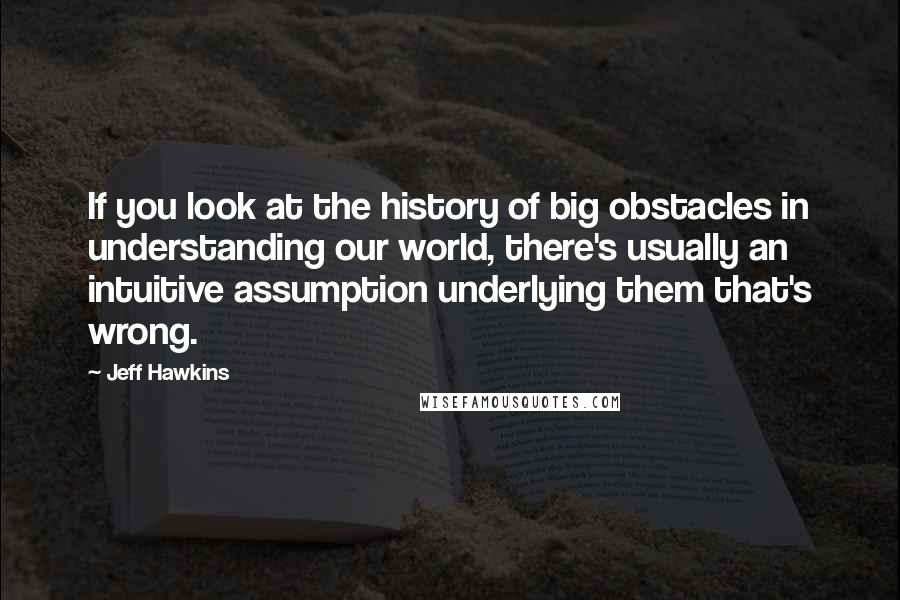 Jeff Hawkins Quotes: If you look at the history of big obstacles in understanding our world, there's usually an intuitive assumption underlying them that's wrong.