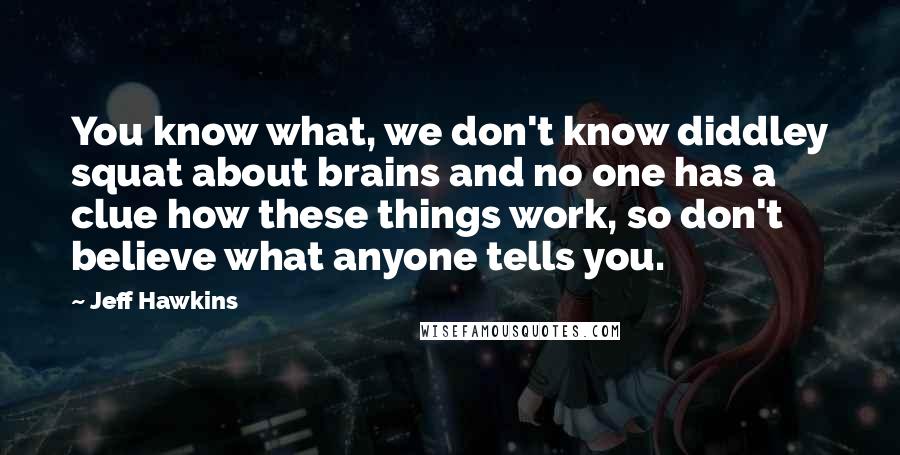 Jeff Hawkins Quotes: You know what, we don't know diddley squat about brains and no one has a clue how these things work, so don't believe what anyone tells you.