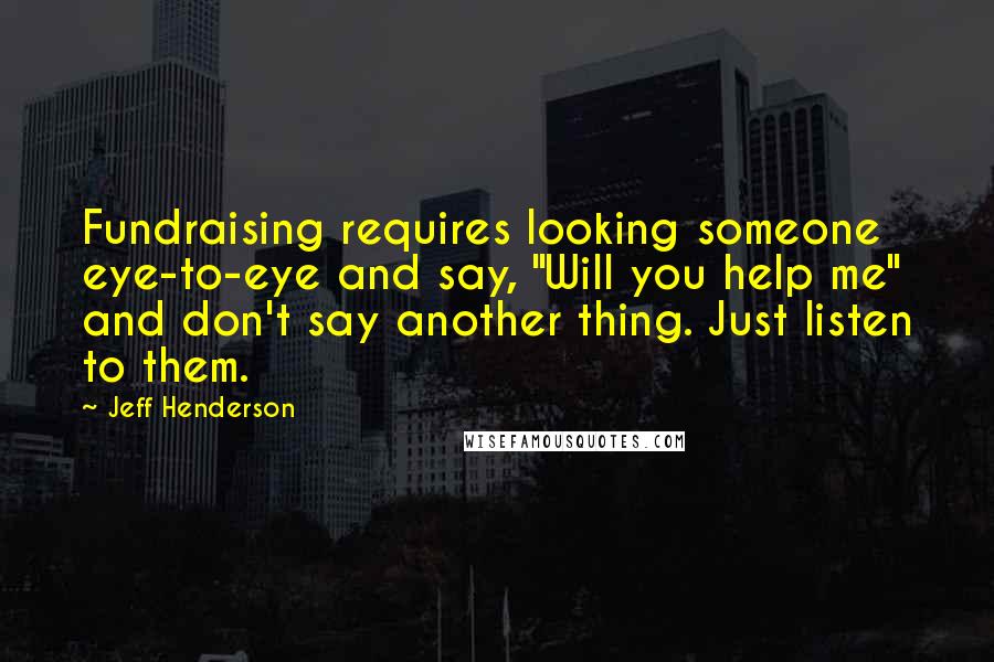 Jeff Henderson Quotes: Fundraising requires looking someone eye-to-eye and say, "Will you help me" and don't say another thing. Just listen to them.
