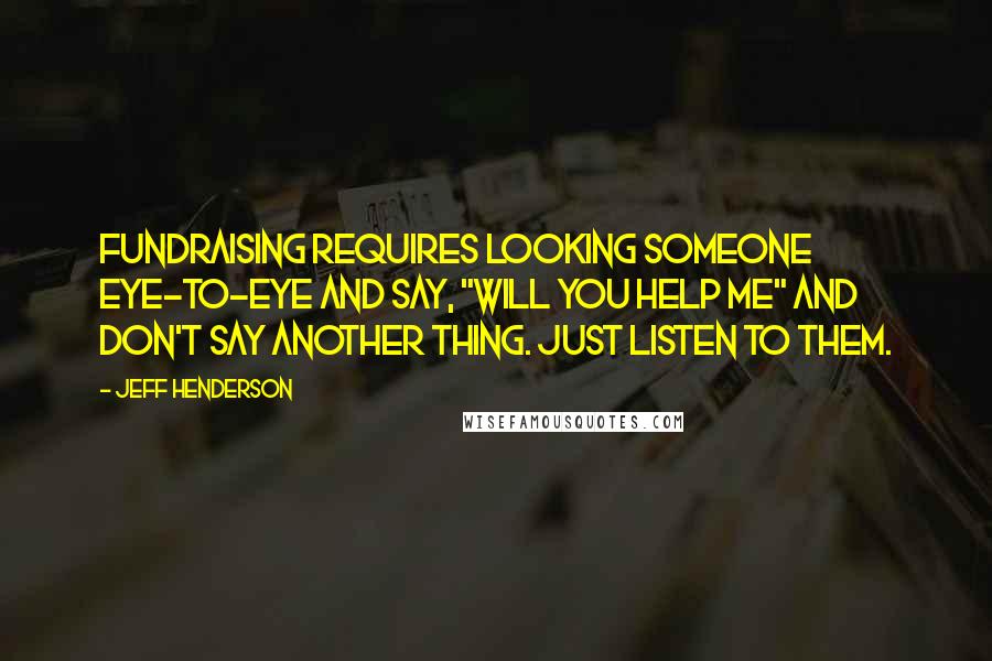 Jeff Henderson Quotes: Fundraising requires looking someone eye-to-eye and say, "Will you help me" and don't say another thing. Just listen to them.