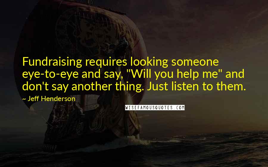 Jeff Henderson Quotes: Fundraising requires looking someone eye-to-eye and say, "Will you help me" and don't say another thing. Just listen to them.