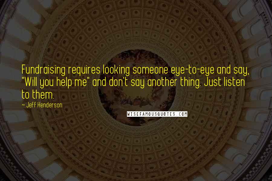 Jeff Henderson Quotes: Fundraising requires looking someone eye-to-eye and say, "Will you help me" and don't say another thing. Just listen to them.