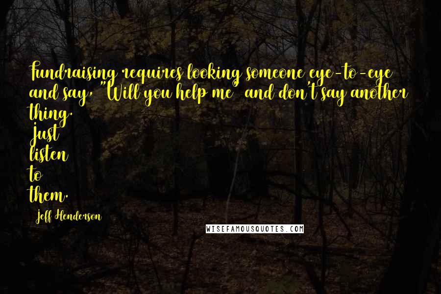 Jeff Henderson Quotes: Fundraising requires looking someone eye-to-eye and say, "Will you help me" and don't say another thing. Just listen to them.