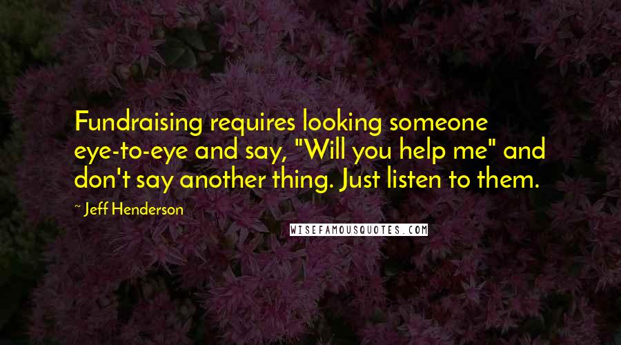 Jeff Henderson Quotes: Fundraising requires looking someone eye-to-eye and say, "Will you help me" and don't say another thing. Just listen to them.