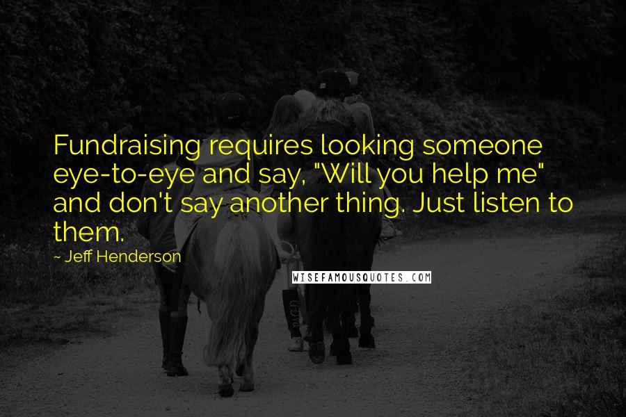 Jeff Henderson Quotes: Fundraising requires looking someone eye-to-eye and say, "Will you help me" and don't say another thing. Just listen to them.