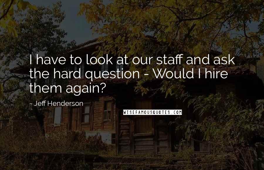 Jeff Henderson Quotes: I have to look at our staff and ask the hard question - Would I hire them again?