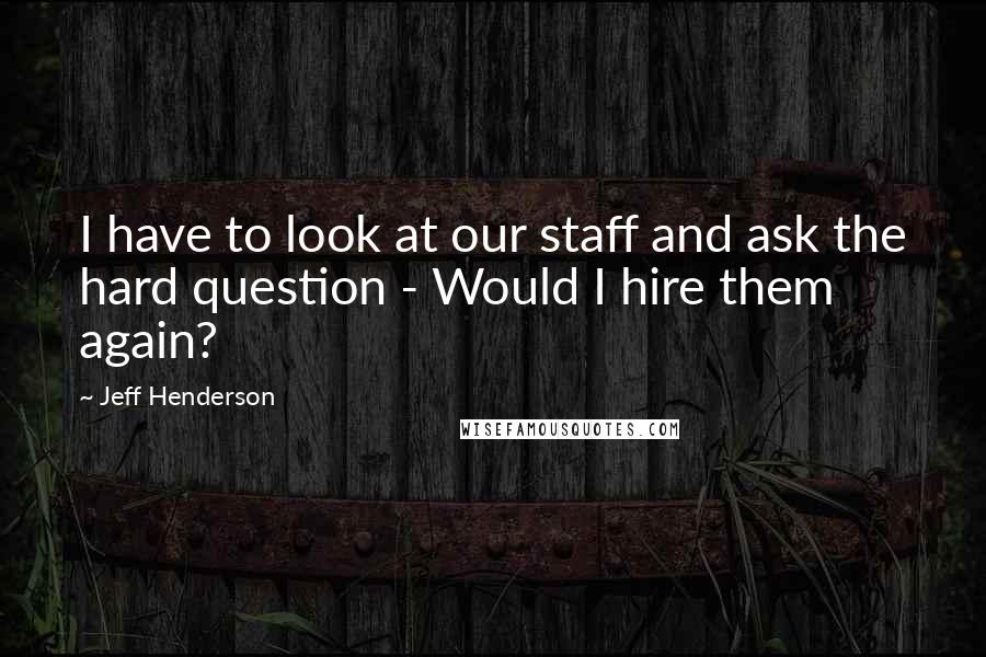 Jeff Henderson Quotes: I have to look at our staff and ask the hard question - Would I hire them again?