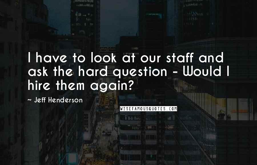 Jeff Henderson Quotes: I have to look at our staff and ask the hard question - Would I hire them again?
