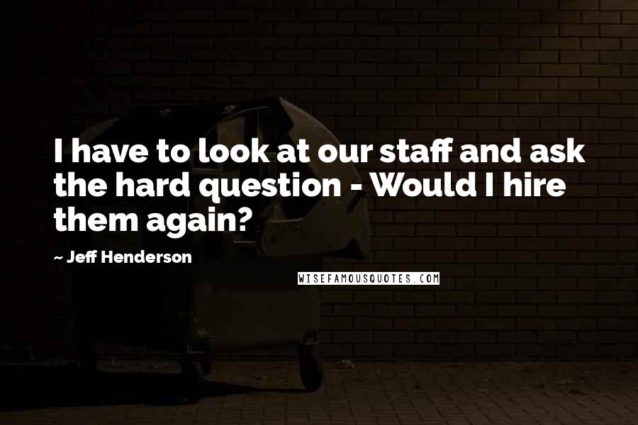 Jeff Henderson Quotes: I have to look at our staff and ask the hard question - Would I hire them again?