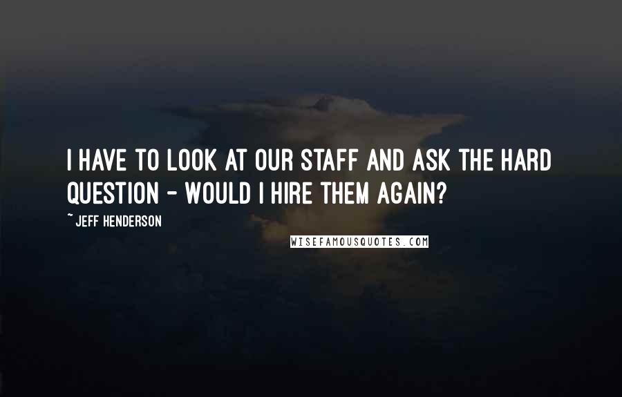 Jeff Henderson Quotes: I have to look at our staff and ask the hard question - Would I hire them again?