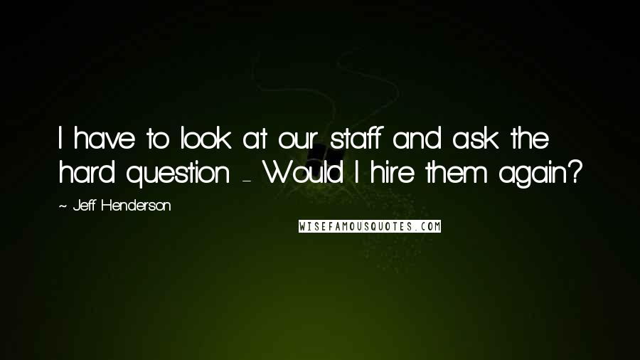 Jeff Henderson Quotes: I have to look at our staff and ask the hard question - Would I hire them again?