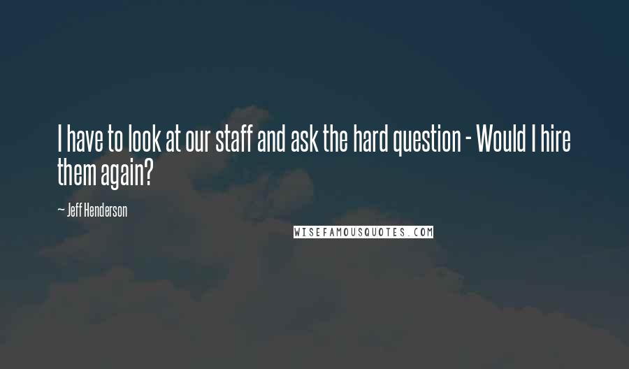 Jeff Henderson Quotes: I have to look at our staff and ask the hard question - Would I hire them again?