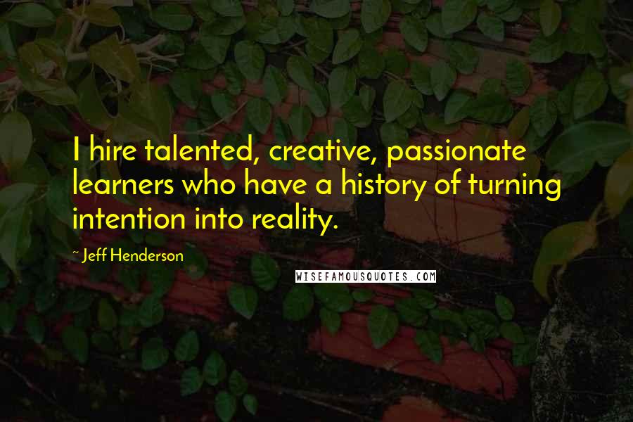 Jeff Henderson Quotes: I hire talented, creative, passionate learners who have a history of turning intention into reality.