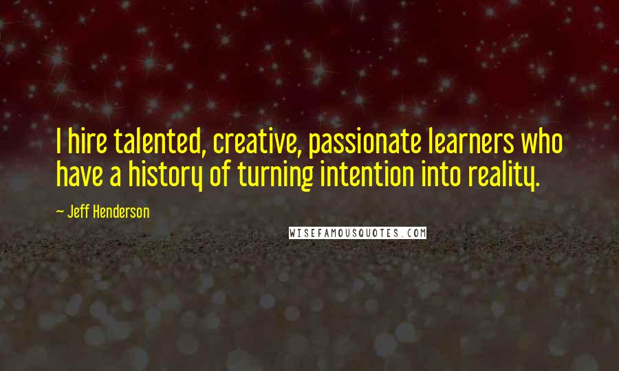 Jeff Henderson Quotes: I hire talented, creative, passionate learners who have a history of turning intention into reality.