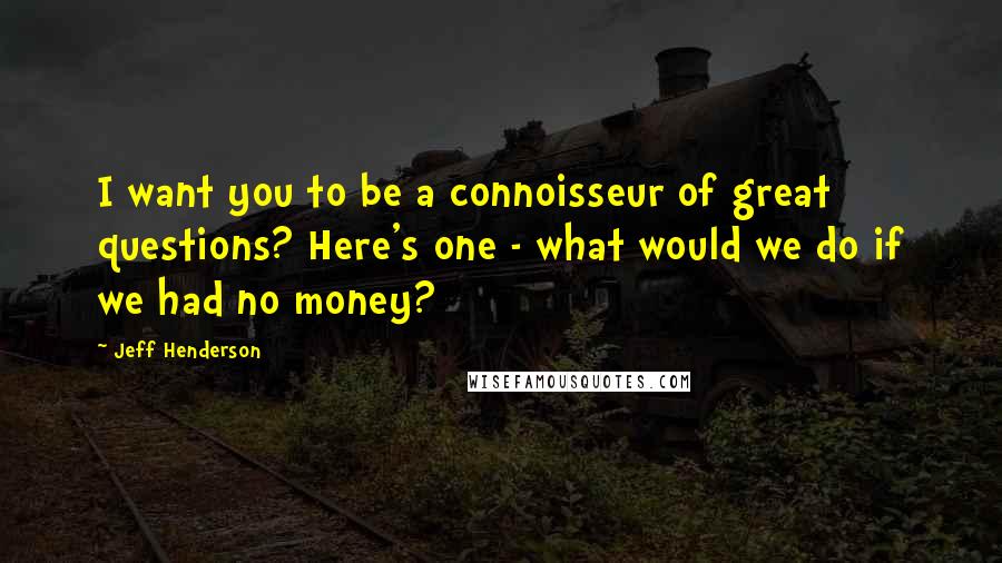 Jeff Henderson Quotes: I want you to be a connoisseur of great questions? Here's one - what would we do if we had no money?