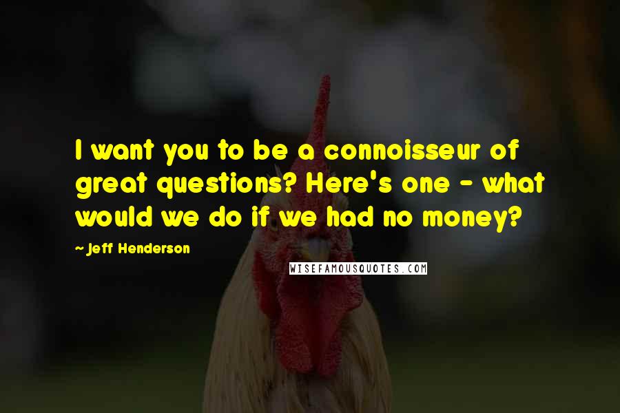 Jeff Henderson Quotes: I want you to be a connoisseur of great questions? Here's one - what would we do if we had no money?