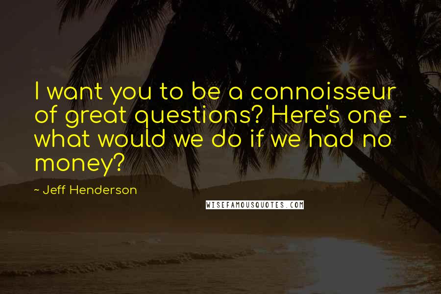 Jeff Henderson Quotes: I want you to be a connoisseur of great questions? Here's one - what would we do if we had no money?