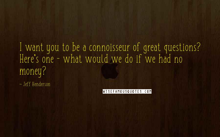 Jeff Henderson Quotes: I want you to be a connoisseur of great questions? Here's one - what would we do if we had no money?