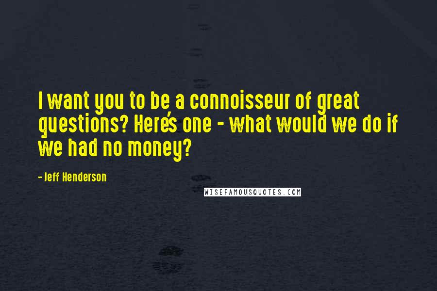 Jeff Henderson Quotes: I want you to be a connoisseur of great questions? Here's one - what would we do if we had no money?