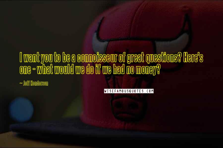Jeff Henderson Quotes: I want you to be a connoisseur of great questions? Here's one - what would we do if we had no money?