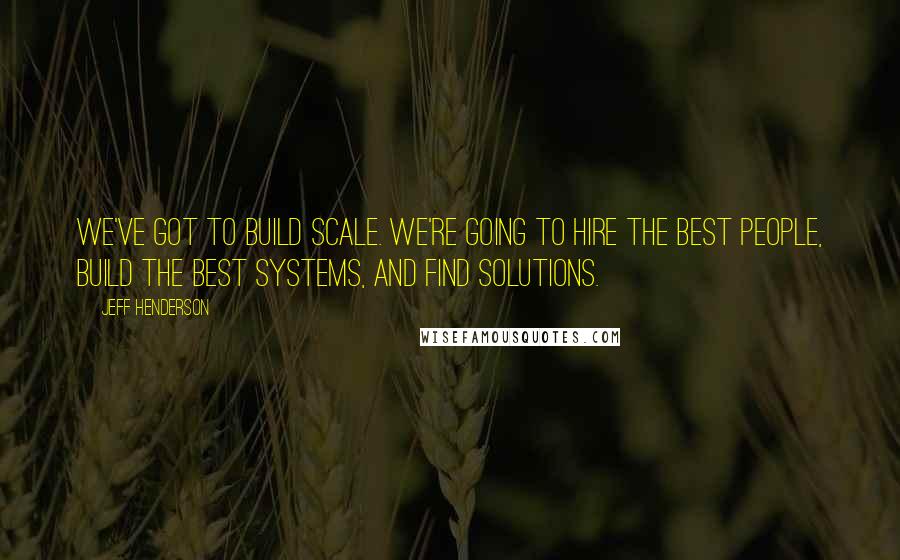 Jeff Henderson Quotes: We've got to build scale. We're going to hire the best people, build the best systems, and find solutions.
