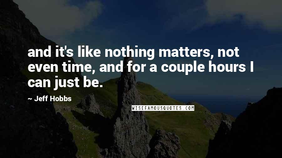 Jeff Hobbs Quotes: and it's like nothing matters, not even time, and for a couple hours I can just be.