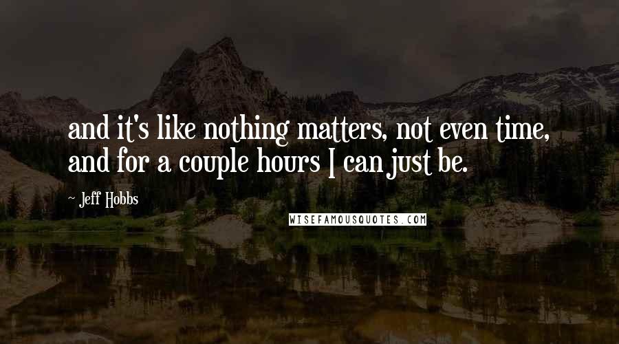 Jeff Hobbs Quotes: and it's like nothing matters, not even time, and for a couple hours I can just be.
