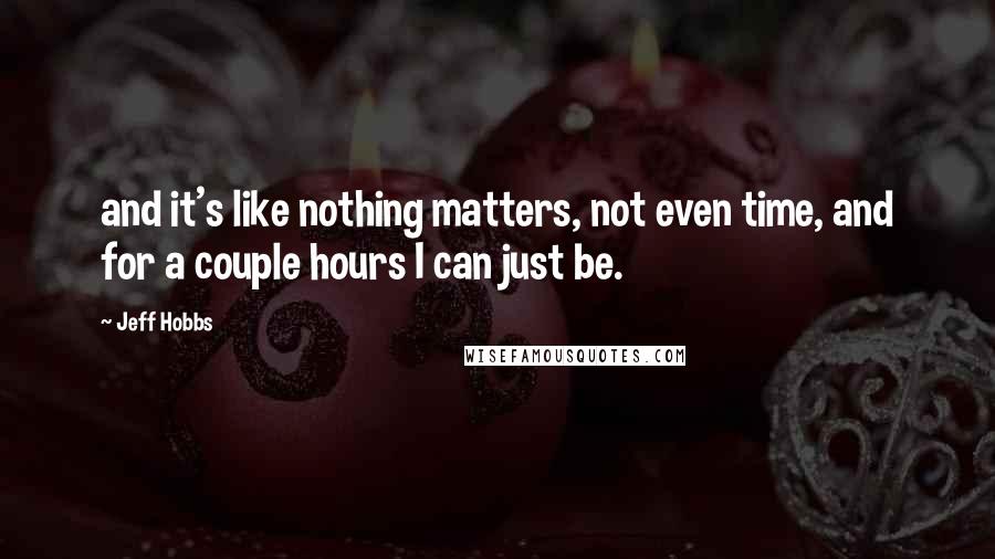 Jeff Hobbs Quotes: and it's like nothing matters, not even time, and for a couple hours I can just be.