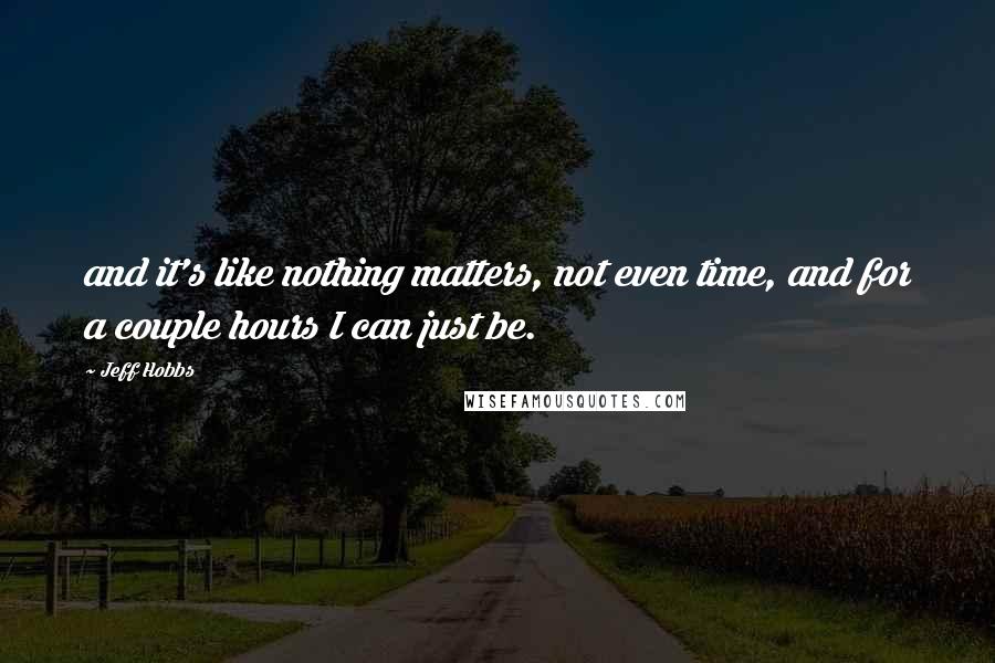 Jeff Hobbs Quotes: and it's like nothing matters, not even time, and for a couple hours I can just be.