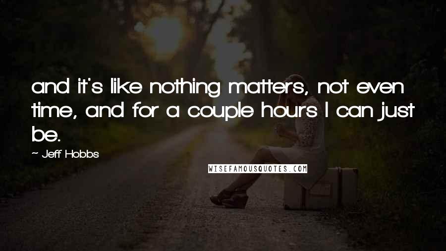 Jeff Hobbs Quotes: and it's like nothing matters, not even time, and for a couple hours I can just be.