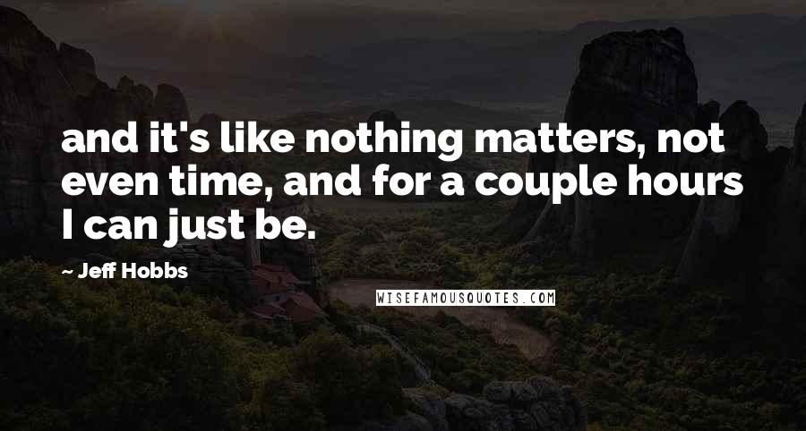 Jeff Hobbs Quotes: and it's like nothing matters, not even time, and for a couple hours I can just be.
