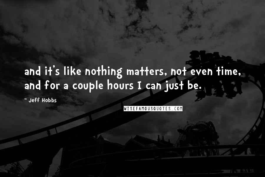Jeff Hobbs Quotes: and it's like nothing matters, not even time, and for a couple hours I can just be.