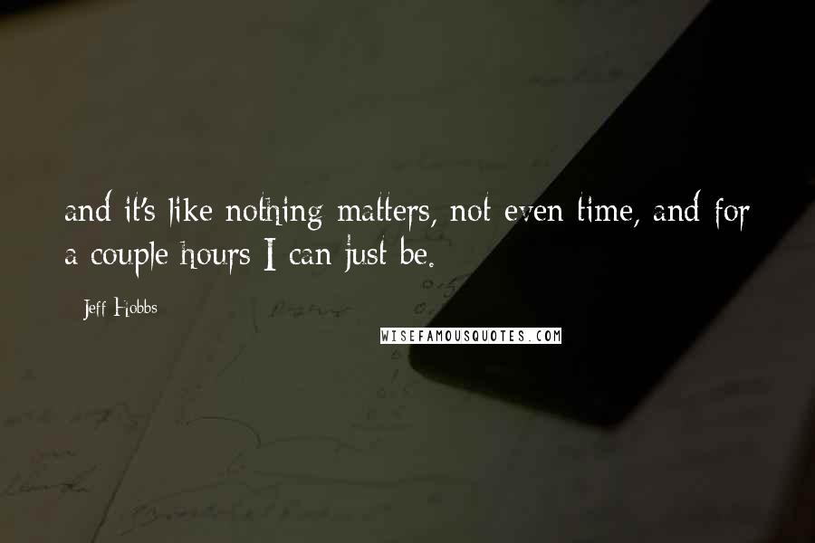 Jeff Hobbs Quotes: and it's like nothing matters, not even time, and for a couple hours I can just be.