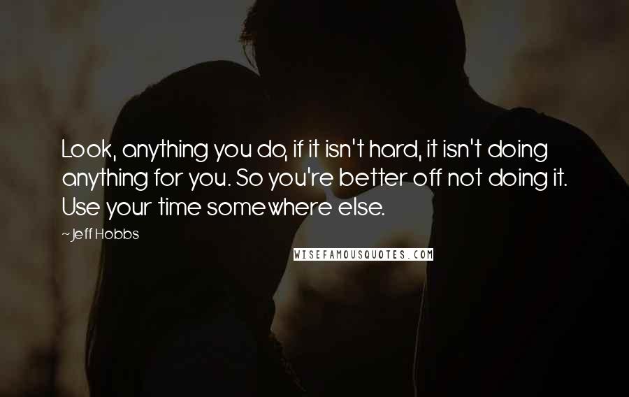 Jeff Hobbs Quotes: Look, anything you do, if it isn't hard, it isn't doing anything for you. So you're better off not doing it. Use your time somewhere else.