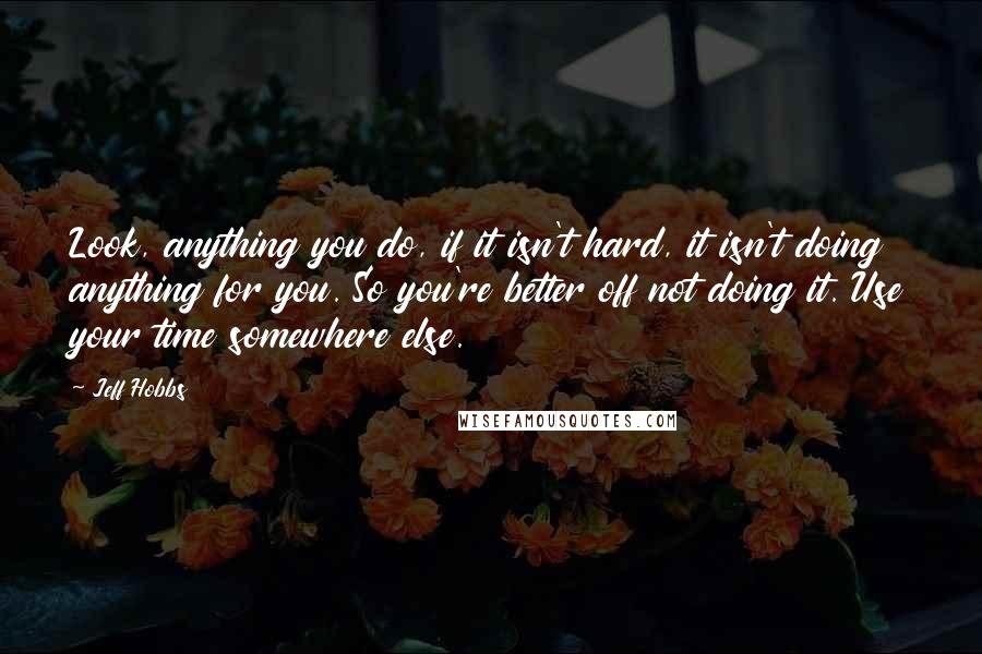 Jeff Hobbs Quotes: Look, anything you do, if it isn't hard, it isn't doing anything for you. So you're better off not doing it. Use your time somewhere else.