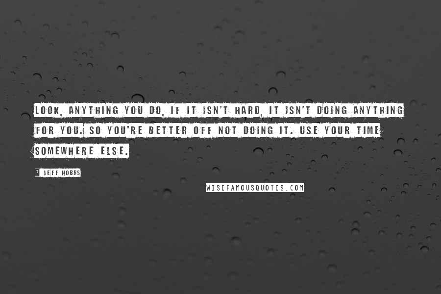Jeff Hobbs Quotes: Look, anything you do, if it isn't hard, it isn't doing anything for you. So you're better off not doing it. Use your time somewhere else.