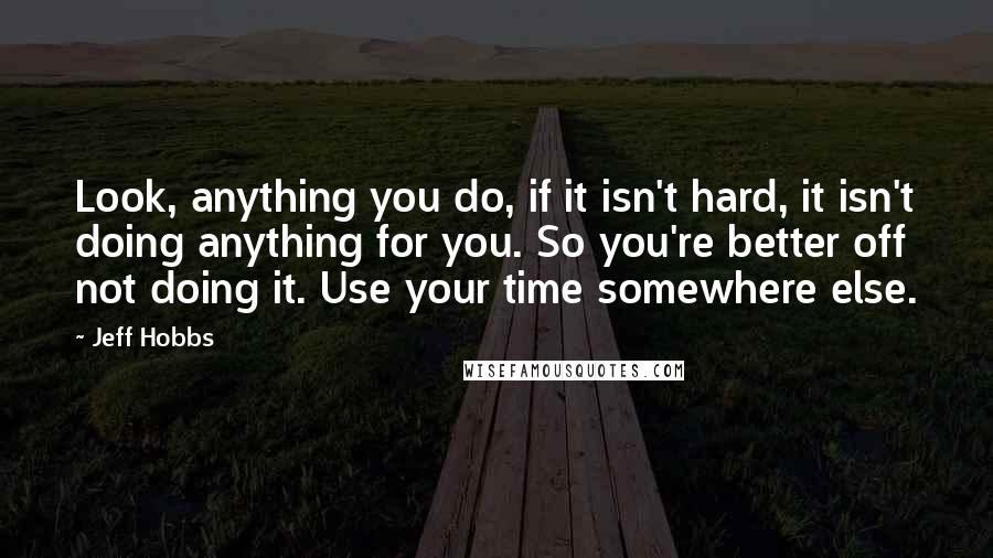 Jeff Hobbs Quotes: Look, anything you do, if it isn't hard, it isn't doing anything for you. So you're better off not doing it. Use your time somewhere else.