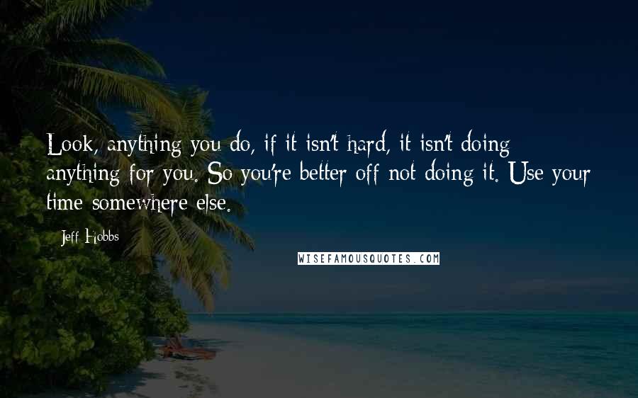 Jeff Hobbs Quotes: Look, anything you do, if it isn't hard, it isn't doing anything for you. So you're better off not doing it. Use your time somewhere else.