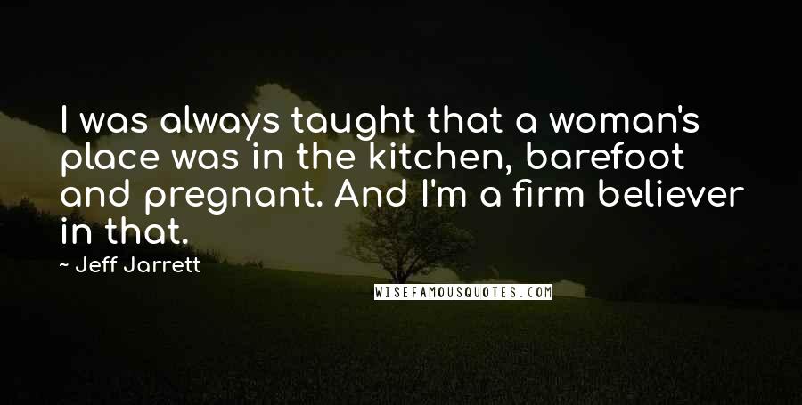 Jeff Jarrett Quotes: I was always taught that a woman's place was in the kitchen, barefoot and pregnant. And I'm a firm believer in that.