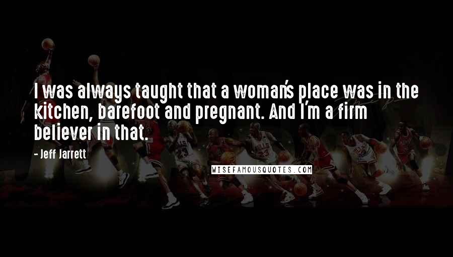 Jeff Jarrett Quotes: I was always taught that a woman's place was in the kitchen, barefoot and pregnant. And I'm a firm believer in that.