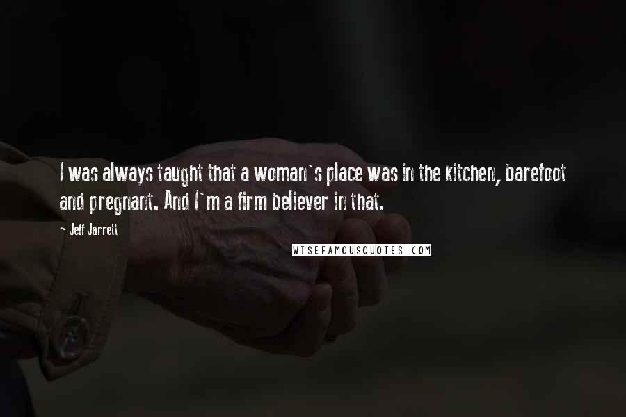 Jeff Jarrett Quotes: I was always taught that a woman's place was in the kitchen, barefoot and pregnant. And I'm a firm believer in that.