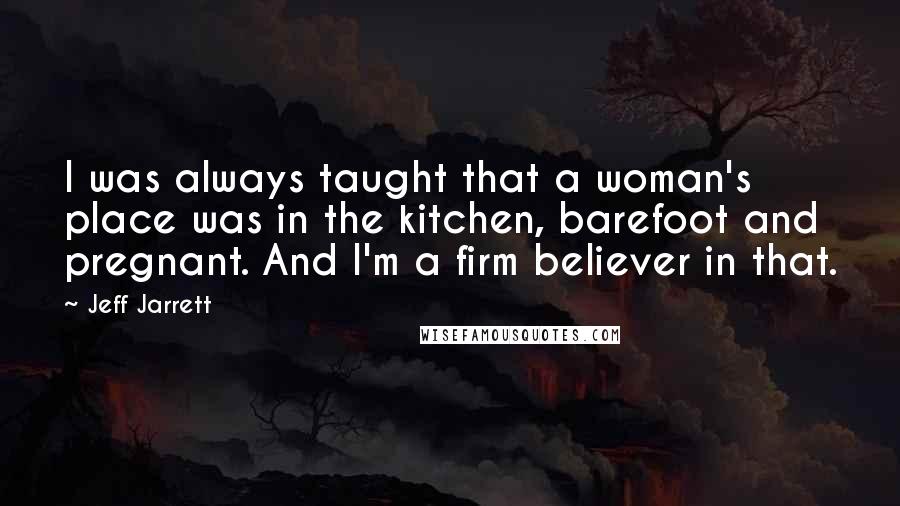 Jeff Jarrett Quotes: I was always taught that a woman's place was in the kitchen, barefoot and pregnant. And I'm a firm believer in that.