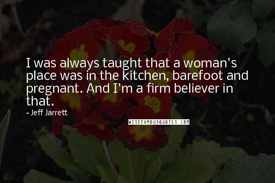 Jeff Jarrett Quotes: I was always taught that a woman's place was in the kitchen, barefoot and pregnant. And I'm a firm believer in that.