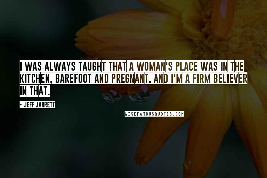Jeff Jarrett Quotes: I was always taught that a woman's place was in the kitchen, barefoot and pregnant. And I'm a firm believer in that.